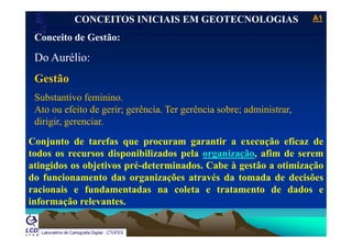 A1A1
Laboratório de Topografia e Cartografia - CTUFES
___________________________________________________________
CONCEITOS INICIAIS EM GEOTECNOLOGIAS
Conceito de Gestão:Conceito de Gestão:
Do Aurélio:
Gestão
S b t ti f i iSubstantivo feminino.
Ato ou efeito de gerir; gerência. Ter gerência sobre; administrar,
dirigir, gerenciar.dirigir, gerenciar.
Conjunto de tarefas que procuram garantir a execução eficaz de
todos os recursos disponibilizados pela organização afim de seremtodos os recursos disponibilizados pela organização, afim de serem
atingidos os objetivos pré-determinados. Cabe à gestão a otimização
do funcionamento das organizações através da tomada de decisõesdo funcionamento das organizações através da tomada de decisões
racionais e fundamentadas na coleta e tratamento de dados e
informação relevantes.
Laboratório de Cartografia Digital - CTUFES
 