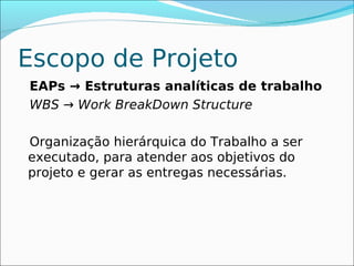Escopo de Projeto
EAPs → Estruturas analíticas de trabalho
WBS → Work BreakDown Structure

Organização hierárquica do Trabalho a ser
executado, para atender aos objetivos do
projeto e gerar as entregas necessárias.
 