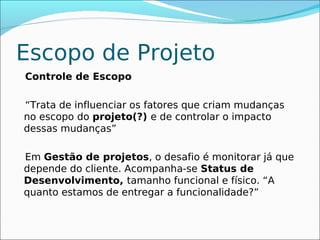 Escopo de Projeto
Controle de Escopo

“Trata de influenciar os fatores que criam mudanças
no escopo do projeto(?) e de controlar o impacto
dessas mudanças”

Em Gestão de projetos, o desafio é monitorar já que
depende do cliente. Acompanha-se Status de
Desenvolvimento, tamanho funcional e físico. “A
quanto estamos de entregar a funcionalidade?”
 