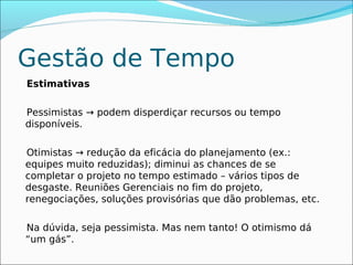 Gestão de Tempo
Estimativas

Pessimistas → podem disperdiçar recursos ou tempo
disponíveis.

Otimistas → redução da eficácia do planejamento (ex.:
equipes muito reduzidas); diminui as chances de se
completar o projeto no tempo estimado – vários tipos de
desgaste. Reuniões Gerenciais no fim do projeto,
renegociações, soluções provisórias que dão problemas, etc.

Na dúvida, seja pessimista. Mas nem tanto! O otimismo dá
“um gás”.
 