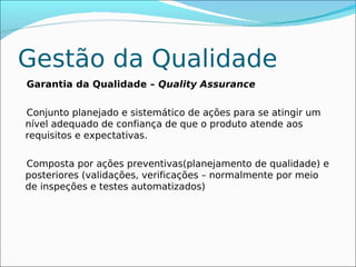 Gestão da Qualidade
Garantia da Qualidade – Quality Assurance

Conjunto planejado e sistemático de ações para se atingir um
nível adequado de confiança de que o produto atende aos
requisitos e expectativas.

Composta por ações preventivas(planejamento de qualidade) e
posteriores (validações, verificações – normalmente por meio
de inspeções e testes automatizados)
 