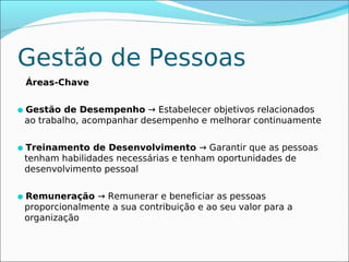 Gestão de Pessoas
 Áreas-Chave


Gestão de Desempenho → Estabelecer objetivos relacionados
 ao trabalho, acompanhar desempenho e melhorar continuamente


Treinamento de Desenvolvimento → Garantir que as pessoas
 tenham habilidades necessárias e tenham oportunidades de
 desenvolvimento pessoal


Remuneração → Remunerar e beneficiar as pessoas
 proporcionalmente a sua contribuição e ao seu valor para a
 organização
 