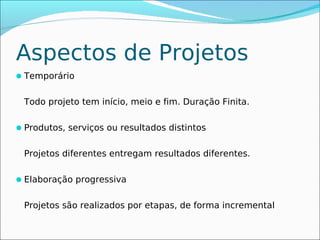 Aspectos de Projetos
Temporário


 Todo projeto tem início, meio e fim. Duração Finita.

Produtos, serviços ou resultados distintos


 Projetos diferentes entregam resultados diferentes.

Elaboração progressiva


 Projetos são realizados por etapas, de forma incremental
 