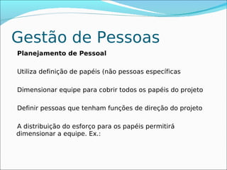 Gestão de Pessoas
Planejamento de Pessoal

Utiliza definição de papéis (não pessoas específicas

Dimensionar equipe para cobrir todos os papéis do projeto

Definir pessoas que tenham funções de direção do projeto

A distribuição do esforço para os papéis permitirá
dimensionar a equipe. Ex.:
 