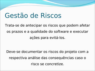 Gestão de Riscos
Trata-se de antecipar os riscos que podem afetar
os prazos e a qualidade do software e executar
             ações para evitá-los.



Deve-se documentar os riscos do projeto com a
  respectiva análise das consequências caso o
              risco se concretize.
 