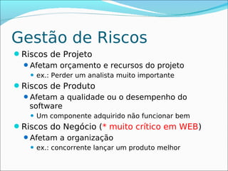 Gestão de Riscos
Riscos de Projeto
 Afetam orçamento e recursos do projeto
      ex.: Perder um analista muito importante
Riscos de Produto
 Afetam a qualidade ou o desempenho do
   software
      Um componente adquirido não funcionar bem
Riscos do Negócio (* muito crítico em WEB)
 Afetam a organização
      ex.: concorrente lançar um produto melhor
 