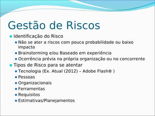 Gestão de Riscos
Identificação do Risco
  Não se ater a riscos com pouca probabilidade ou baixo
   impacto
  Brainstorming e/ou Baseado em experiência
  Ocorrência prévia na própria organização ou no concorrente
Tipos de Risco para se atentar
 Tecnologia (Ex. Atual (2012) – Adobe Flash® )
 Pessoas
 Organizacionais
 Ferramentas
 Requisitos
 Estimativas/Planejamentos
 