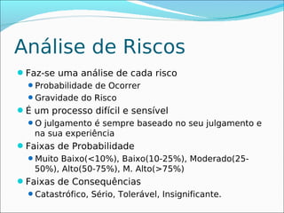 Análise de Riscos
Faz-se uma análise de cada risco
 Probabilidade de Ocorrer
 Gravidade do Risco
É um processo difícil e sensível
 O julgamento é sempre baseado no seu julgamento e
   na sua experiência
Faixas de Probabilidade
 Muito Baixo(<10%), Baixo(10-25%), Moderado(25-
   50%), Alto(50-75%), M. Alto(>75%)
Faixas de Consequências
 Catastrófico, Sério, Tolerável, Insignificante.
 