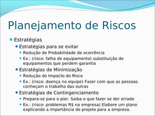 Planejamento de Riscos
Estratégias
 Estratégias para se evitar
     Redução de Probabilidade de ocorrência
     Ex.: (risco: falha de equipamento) substituição de
      equipamentos que perdem garantia
  Estratégias de Minimização
     Redução do Impacto do Risco
     Ex.: (risco: doença na equipe) Fazer com que as pessoas
      conheçam o trabalho das outras
  Estratégias de Contingenciamento
     Prepara-se para o pior. Saiba o que fazer se der errado
     Ex.: (risco: problemas R$ na empresa) Elabore um plano
      explicando a importância do projeto para a empresa.
 