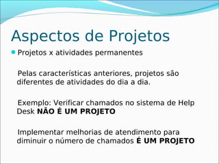 Aspectos de Projetos
Projetos x atividades permanentes


 Pelas características anteriores, projetos são
 diferentes de atividades do dia a dia.

 Exemplo: Verificar chamados no sistema de Help
 Desk NÃO É UM PROJETO

 Implementar melhorias de atendimento para
 diminuir o número de chamados É UM PROJETO
 
