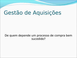 Gestão de Aquisições



De quem depende um processo de compra bem
                sucedido?
 