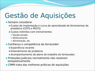 Gestão de Aquisições
Sempre considerar
 Custos de implantação e curva de aprendizado de ferramentas de
   prateleira (COTS e MOTS)
 Custos indiretos com treinamentos
    Equipe parada
    Deslocamento

    Alimentação, etc

Confiança e competência do fornecedor
 Experiência recente
 Entendimento do problema
 Acompanhamento do plano de trabalho do fornecedor.
Proteções Judiciais normalmente não resolvem
 tempestivamente
CMMI trata das melhores práticas de aquisições
 