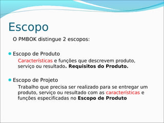 Escopo
 O PMBOK distingue 2 escopos:

Escopo de Produto
   Características e funções que descrevem produto,
   serviço ou resultado. Requisitos do Produto.

Escopo de Projeto
   Trabalho que precisa ser realizado para se entregar um
   produto, serviço ou resultado com as características e
   funções especificadas no Escopo de Produto
 