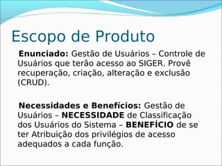 Escopo de Produto
Enunciado: Gestão de Usuários – Controle de
Usuários que terão acesso ao SIGER. Provê
recuperação, criação, alteração e exclusão
(CRUD).

Necessidades e Benefícios: Gestão de
Usuários – NECESSIDADE de Classificação
dos Usuários do Sistema – BENEFÍCIO de se
ter Atribuição dos privilégios de acesso
adequados a cada função.
 