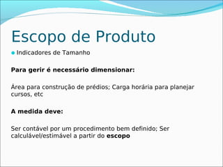 Escopo de Produto
Indicadores de Tamanho


Para gerir é necessário dimensionar:

Área para construção de prédios; Carga horária para planejar
cursos, etc

A medida deve:

Ser contável por um procedimento bem definido; Ser
calculável/estimável a partir do escopo
 