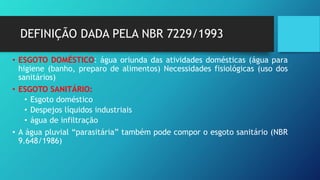 DEFINIÇÃO DADA PELA NBR 7229/1993
• ESGOTO DOMÉSTICO: água oriunda das atividades domésticas (água para
higiene (banho, preparo de alimentos) Necessidades fisiológicas (uso dos
sanitários)
• ESGOTO SANITÁRIO:
• Esgoto doméstico
• Despejos líquidos industriais
• água de infiltração
• A água pluvial “parasitária” também pode compor o esgoto sanitário (NBR
9.648/1986)
 