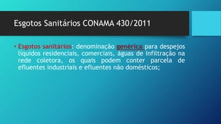 Esgotos Sanitários CONAMA 430/2011
• Esgotos sanitários: denominação genérica para despejos
líquidos residenciais, comerciais, águas de infiltração na
rede coletora, os quais podem conter parcela de
efluentes industriais e efluentes não domésticos;
 