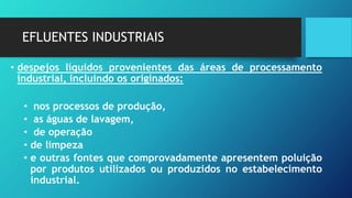 EFLUENTES INDUSTRIAIS
• despejos líquidos provenientes das áreas de processamento
industrial, incluindo os originados:
• nos processos de produção,
• as águas de lavagem,
• de operação
• de limpeza
• e outras fontes que comprovadamente apresentem poluição
por produtos utilizados ou produzidos no estabelecimento
industrial.
 