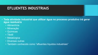 EFLUENTES INDUSTRIAIS
• Toda atividade industrial que utilizar água no processo produtivo irá gerar
água residuária
• Alimentícia
• Mineração
• Químicas
• Têxtil
• Metalúrgica
• Diversas outras
• Também conhecido como “efluentes líquidos industriais”
 
