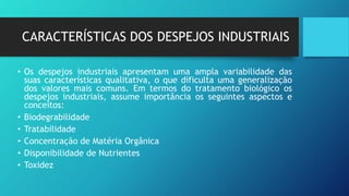 CARACTERÍSTICAS DOS DESPEJOS INDUSTRIAIS
• Os despejos industriais apresentam uma ampla variabilidade das
suas características qualitativa, o que dificulta uma generalização
dos valores mais comuns. Em termos do tratamento biológico os
despejos industriais, assume importância os seguintes aspectos e
conceitos:
• Biodegrabilidade
• Tratabilidade
• Concentração de Matéria Orgânica
• Disponibilidade de Nutrientes
• Toxidez
 