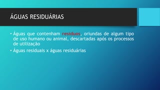 ÁGUAS RESIDUÁRIAS
• Águas que contenham resíduos, oriundas de algum tipo
de uso humano ou animal, descartadas após os processos
de utilização
• Águas residuais x águas residuárias
 