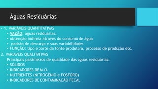 Águas Residuárias
• 1. VARIÁVEIS QUANTITATIVAS
• VAZÃO: águas residuárias:
• obtenção indireta através do consumo de água
• padrão de descarga e suas variabilidades
• FUNÇÃO: tipo e porte da fonte produtora, processo de produção etc.
2. VARIAVEIS QUALITATIVAS
Principais parâmetros de qualidade das águas residuárias:
• SÓLIDOS
• INDICADORES DE M.O.
• NUTRIENTES (NITROGÊNIO e FOSFÓRO)
• INDICADORES DE CONTAMINAÇÃO FECAL
 