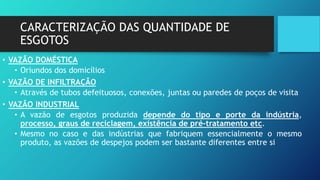 CARACTERIZAÇÃO DAS QUANTIDADE DE
ESGOTOS
• VAZÃO DOMÉSTICA
• Oriundos dos domicílios
• VAZÃO DE INFILTRAÇÃO
• Através de tubos defeituosos, conexões, juntas ou paredes de poços de visita
• VAZÃO INDUSTRIAL
• A vazão de esgotos produzida depende do tipo e porte da indústria,
processo, graus de reciclagem, existência de pré-tratamento etc.
• Mesmo no caso e das indústrias que fabriquem essencialmente o mesmo
produto, as vazões de despejos podem ser bastante diferentes entre si
 