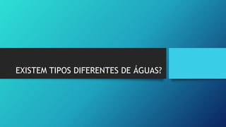 EXISTEM TIPOS DIFERENTES DE ÁGUAS?
 