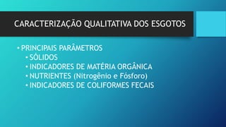 CARACTERIZAÇÃO QUALITATIVA DOS ESGOTOS
• PRINCIPAIS PARÂMETROS
• SÓLIDOS
• INDICADORES DE MATÉRIA ORGÂNICA
• NUTRIENTES (Nitrogênio e Fósforo)
• INDICADORES DE COLIFORMES FECAIS
 