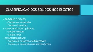 CLASSIFICAÇÃO DOS SÓLIDOS NOS ESGOTOS
• TAMANHO E ESTADO
• Sólidos em suspensão
• Sólidos dissolvidos
• CARACTERÍSTICAS QUÍMICAS
• Sólidos voláteis
• Sólidos fixos
• SEDIMENTABILIDADE
• Sólidos em suspensão sedimentáveis
• Sólidos em suspensão não sedimentáveis
 
