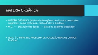 MATERIA ORGÂNICA
• MATÉRIA ORGÂNICA (Mistura heterogênea de diversos compostos
orgânicos, como proteínas, carboidratos e lipídeos)
• M.O. ---- poluição das águas ---- baixa no oxigênio dissolvido
• QUAL É O PRINCIPAL PROBLEMA DE POLUIÇÃO PARA OS CORPOS
D’ÁGUA?
 