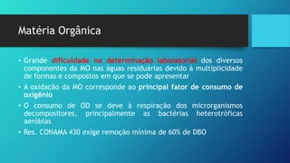 Matéria Orgânica
• Grande dificuldade na determinação laboratorial dos diversos
componentes da MO nas águas residuárias devido à multiplicidade
de formas e compostos em que se pode apresentar
• A oxidação da MO corresponde ao principal fator de consumo de
oxigênio
• O consumo de OD se deve à respiração dos microrganismos
decompositores, principalmente as bactérias heterotróficas
aeróbias
• Res. CONAMA 430 exige remoção mínima de 60% de DBO
 