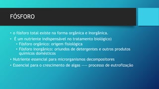FÓSFORO
• o fósforo total existe na forma orgânica e Inorgânica.
• É um nutriente indispensável no tratamento biológico)
• Fósforo orgânico: origem fisiológica
• Fósforo inorgânico: oriundos de detergentes e outros produtos
químicos domésticos
• Nutriente essencial para microrganismos decompositores
• Essencial para o crescimento de algas ---- processo de eutrofização
 