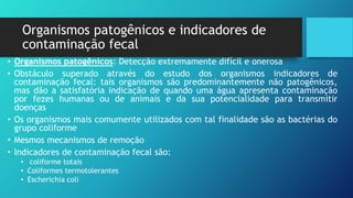 Organismos patogênicos e indicadores de
contaminação fecal
• Organismos patogênicos: Detecção extremamente difícil e onerosa
• Obstáculo superado através do estudo dos organismos indicadores de
contaminação fecal: tais organismos são predominantemente não patogênicos,
mas dão a satisfatória indicação de quando uma água apresenta contaminação
por fezes humanas ou de animais e da sua potencialidade para transmitir
doenças
• Os organismos mais comumente utilizados com tal finalidade são as bactérias do
grupo coliforme
• Mesmos mecanismos de remoção
• Indicadores de contaminação fecal são:
• coliforme totais
• Coliformes termotolerantes
• Escherichia coli
 