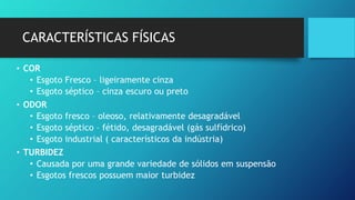 CARACTERÍSTICAS FÍSICAS
• COR
• Esgoto Fresco – ligeiramente cinza
• Esgoto séptico – cinza escuro ou preto
• ODOR
• Esgoto fresco – oleoso, relativamente desagradável
• Esgoto séptico – fétido, desagradável (gás sulfídrico)
• Esgoto industrial ( característicos da indústria)
• TURBIDEZ
• Causada por uma grande variedade de sólidos em suspensão
• Esgotos frescos possuem maior turbidez
 