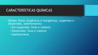 CARACTERÍSTICAS QUÍMICAS
• Sólidos Totais (Orgânicos e inorgânicos, suspensos e
dissolvidos, sedimentares)
• Em suspensão: fixos e voláteis
• Dissolvidos: fixos e voláteis
• Sedimentares
 