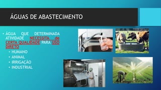 ÁGUAS DE ABASTECIMENTO
• ÁGUA QUE DETERMINADA
ATIVIDADE NECESSITA de
CERTA QUALIDADE PARA USO
DIRETO
• HUMANO
• ANIMAL
• IRRIGAÇÃO
• INDUSTRIAL
 