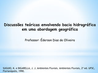 Discussões teóricas envolvendo bacia hidrográfica
em uma abordagem geográfica
Professor: Éderson Dias de Oliveira
SUGUIO, K. e BIGARELLA, J. J. Ambientes Fluviais. Ambientes Fluviais, 2ª ed. UFSC,
Florianópolis, 1990.
 