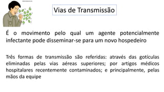 Vias de Transmissão
É o movimento pelo qual um agente potencialmente
infectante pode disseminar-se para um novo hospedeiro
Três formas de transmissão são referidas: através das gotículas
eliminadas pelas vias aéreas superiores; por artigos médicos
hospitalares recentemente contaminados; e principalmente, pelas
mãos da equipe
 