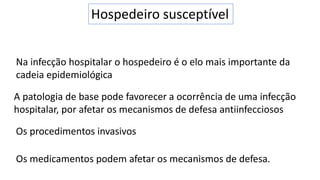 Hospedeiro susceptível
Na infecção hospitalar o hospedeiro é o elo mais importante da
cadeia epidemiológica
A patologia de base pode favorecer a ocorrência de uma infecção
hospitalar, por afetar os mecanismos de defesa antiinfecciosos
Os procedimentos invasivos
Os medicamentos podem afetar os mecanismos de defesa.
 