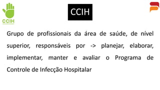 Grupo de profissionais da área de saúde, de nível
superior, responsáveis por -> planejar, elaborar,
implementar, manter e avaliar o Programa de
Controle de Infecção Hospitalar
CCIH
 
