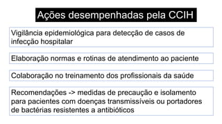 Ações desempenhadas pela CCIH
Vigilância epidemiológica para detecção de casos de
infecção hospitalar
Elaboração normas e rotinas de atendimento ao paciente
Colaboração no treinamento dos profissionais da saúde
Recomendações -> medidas de precaução e isolamento
para pacientes com doenças transmissíveis ou portadores
de bactérias resistentes a antibióticos
 