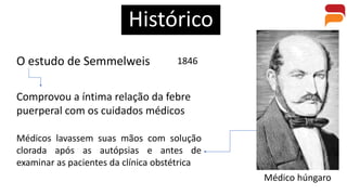 Histórico
O estudo de Semmelweis
Médico húngaro
Comprovou a íntima relação da febre
puerperal com os cuidados médicos
1846
Médicos lavassem suas mãos com solução
clorada após as autópsias e antes de
examinar as pacientes da clínica obstétrica
 