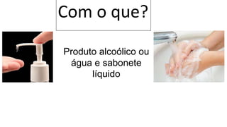 Com o que?
Produto alcoólico ou
água e sabonete
líquido
 
