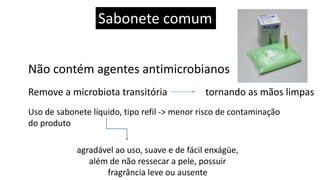 Sabonete comum
Não contém agentes antimicrobianos
Remove a microbiota transitória tornando as mãos limpas
Uso de sabonete líquido, tipo refil -> menor risco de contaminação
do produto
agradável ao uso, suave e de fácil enxágüe,
além de não ressecar a pele, possuir
fragrância leve ou ausente
 