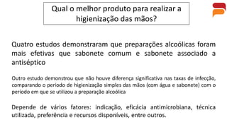 Qual o melhor produto para realizar a
higienização das mãos?
Quatro estudos demonstraram que preparações alcoólicas foram
mais efetivas que sabonete comum e sabonete associado a
antiséptico
Outro estudo demonstrou que não houve diferença significativa nas taxas de infecção,
comparando o período de higienização simples das mãos (com água e sabonete) com o
período em que se utilizou a preparação alcoólica
Depende de vários fatores: indicação, eficácia antimicrobiana, técnica
utilizada, preferência e recursos disponíveis, entre outros.
 