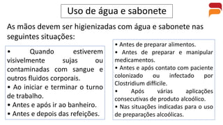 Uso de água e sabonete
As mãos devem ser higienizadas com água e sabonete nas
seguintes situações:
• Quando estiverem
visivelmente sujas ou
contaminadas com sangue e
outros fluidos corporais.
• Ao iniciar e terminar o turno
de trabalho.
• Antes e após ir ao banheiro.
• Antes e depois das refeições.
• Antes de preparar alimentos.
• Antes de preparar e manipular
medicamentos.
• Antes e após contato com paciente
colonizado ou infectado por
Clostridium difficile.
• Após várias aplicações
consecutivas de produto alcoólico.
• Nas situações indicadas para o uso
de preparações alcoólicas.
 