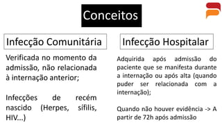 Conceitos
Infecção Comunitária Infecção Hospitalar
Verificada no momento da
admissão, não relacionada
à internação anterior;
Infecções de recém
nascido (Herpes, sífilis,
HIV...)
Adquirida após admissão do
paciente que se manifesta durante
a internação ou após alta (quando
puder ser relacionada com a
internação);
Quando não houver evidência -> A
partir de 72h após admissão
 