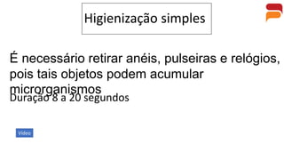 Higienização simples
É necessário retirar anéis, pulseiras e relógios,
pois tais objetos podem acumular
microrganismos
Duração 8 a 20 segundos
Vídeo
 