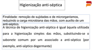 Higienização anti-séptica
A técnica de higienização anti-séptica é igual àquela utilizada
para a higienização simples das mãos, substituindo-se o
sabonete comum por um associado a anti-séptico (por
exemplo, anti-séptico degermante)
Finalidade: remoção de sujidades e de microrganismos,
reduzindo a carga microbiana das mãos, com auxílio de um
anti-séptico.
 